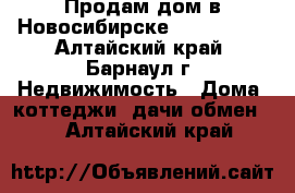 Продам дом в Новосибирске. 1.500.000 - Алтайский край, Барнаул г. Недвижимость » Дома, коттеджи, дачи обмен   . Алтайский край